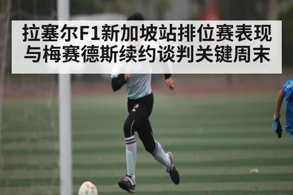 拉塞尔F1新加坡站排位赛表现与梅赛德斯续约谈判关键周末