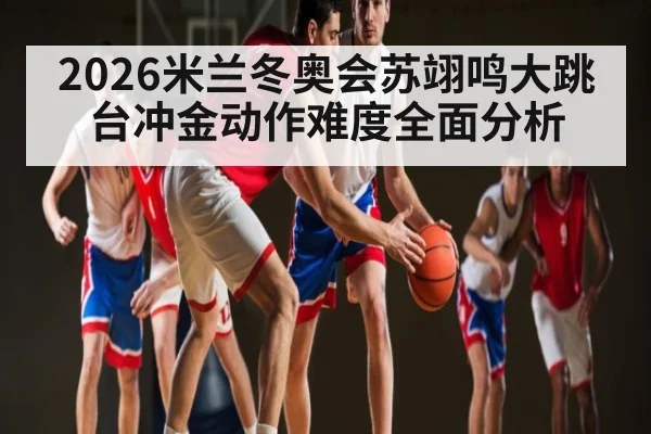 2026米兰冬奥会苏翊鸣大跳台冲金动作难度全面分析