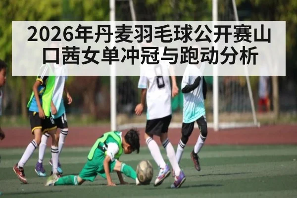 2026年丹麦羽毛球公开赛山口茜女单冲冠与跑动分析